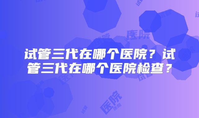 试管三代在哪个医院?试管三代在哪个医院检查?