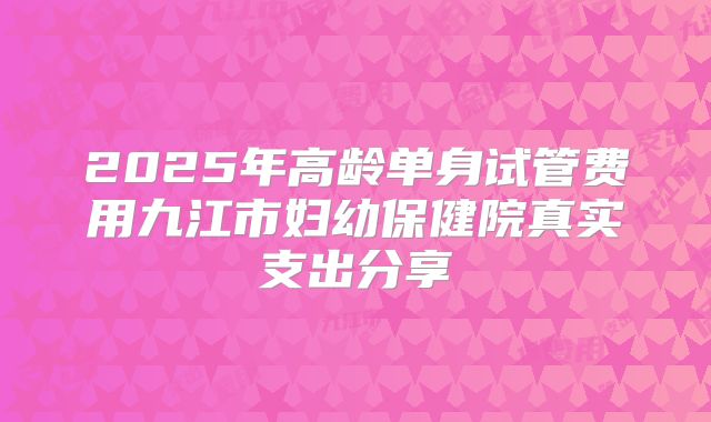 2025年高龄单身试管费用九江市妇幼保健院真实支出分享