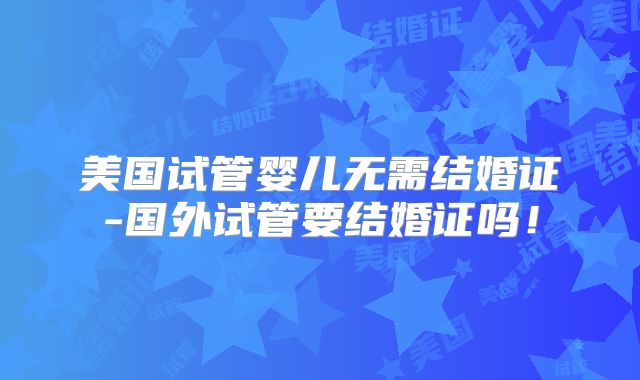 美国试管婴儿无需结婚证-国外试管要结婚证吗!