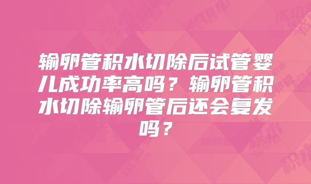输卵管积水切除后试管婴儿成功率高吗？输卵管积水切除输卵管后还会复发吗？