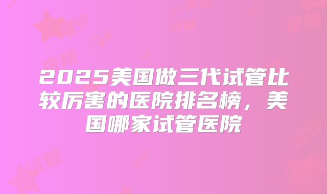 2025美国做三代试管比较厉害的医院排名榜，美国哪家试管医院
