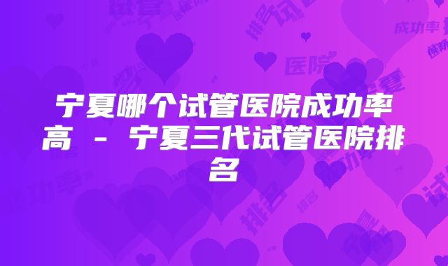 宁夏哪个试管医院成功率高 - 宁夏三代试管医院排名