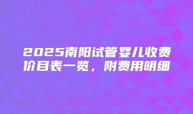 2025南阳试管婴儿收费价目表一览,附费用明细