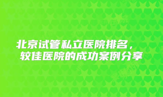 北京试管私立医院排名， 较佳医院的成功案例分享