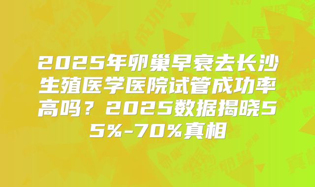 2025年卵巢早衰去长沙生殖医学医院试管成功率高吗？2025数据揭晓55%-70%真相