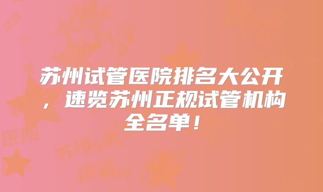苏州试管医院排名大公开,速览苏州正规试管机构全名单!