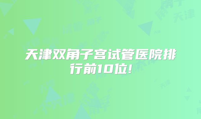 天津双角子宫试管医院排行前10位!