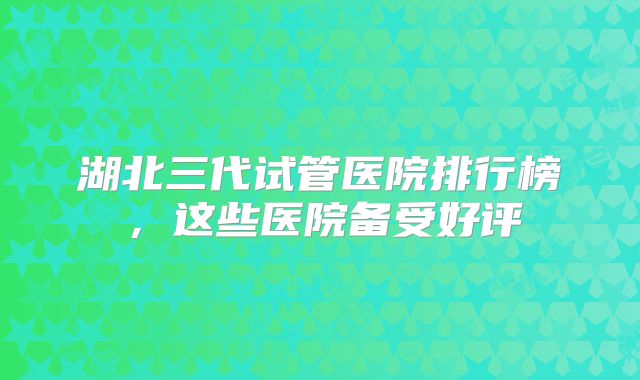 湖北三代试管医院排行榜，这些医院备受好评