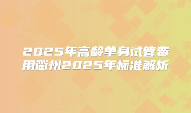 2025年高龄单身试管费用衢州2025年标准解析