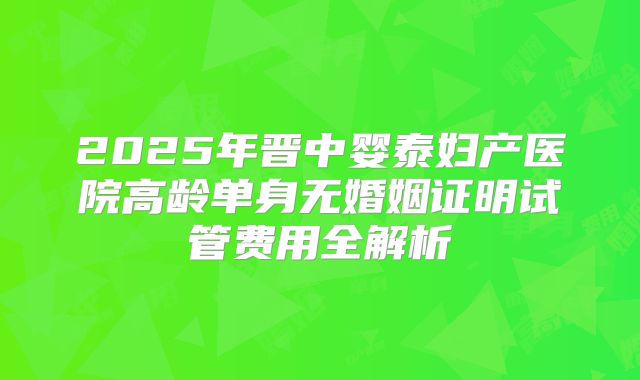 2025年晋中婴泰妇产医院高龄单身无婚姻证明试管费用全解析