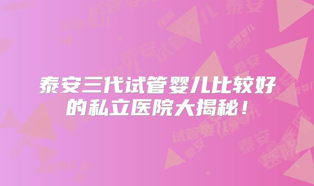 泰安三代试管婴儿比较好的私立医院大揭秘!