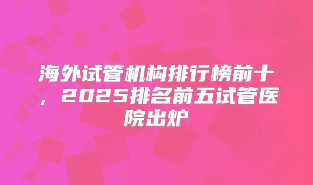 海外试管机构排行榜前十，2025排名前五试管医院出炉
