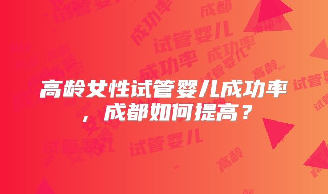 高龄女性试管婴儿成功率,成都如何提高?
