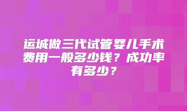 运城做三代试管婴儿手术费用一般多少钱？成功率有多少？