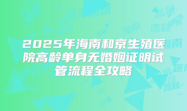 2025年海南和京生殖医院高龄单身无婚姻证明试管流程全攻略