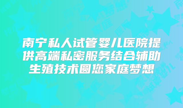 南宁私人试管婴儿医院提供高端私密服务结合辅助生殖技术圆您家庭梦想