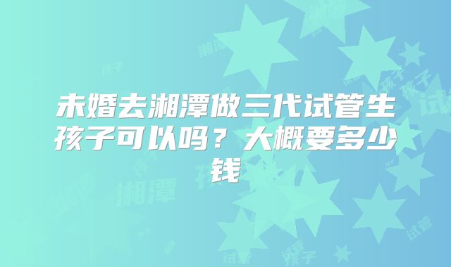 未婚去湘潭做三代试管生孩子可以吗？大概要多少钱