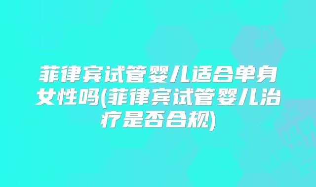 菲律宾试管婴儿适合单身女性吗(菲律宾试管婴儿治疗是否合规)