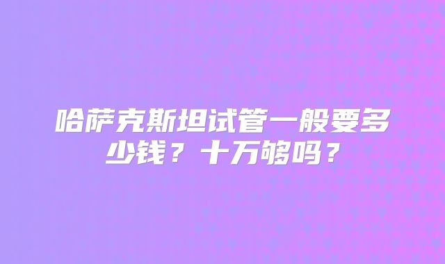 哈萨克斯坦试管一般要多少钱？十万够吗？