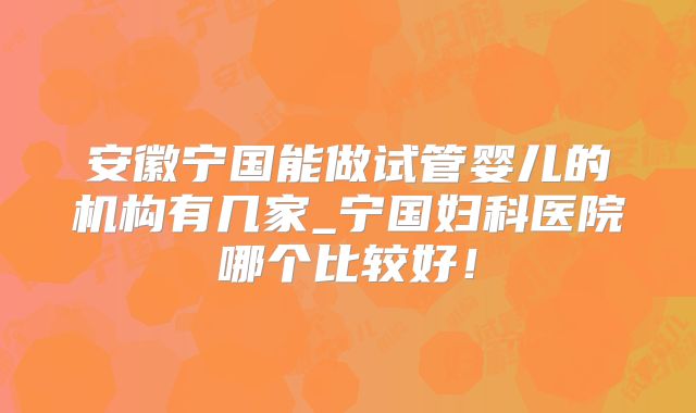 安徽宁国能做试管婴儿的机构有几家_宁国妇科医院哪个比较好！