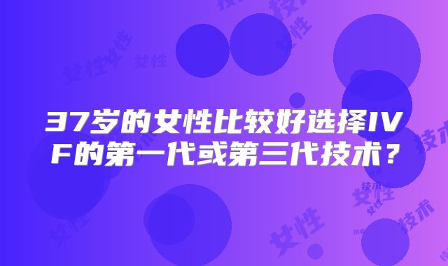37岁的女性比较好选择IVF的第一代或第三代技术？