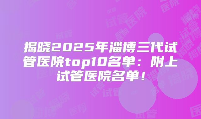 揭晓2025年淄博三代试管医院top10名单：附上试管医院名单！