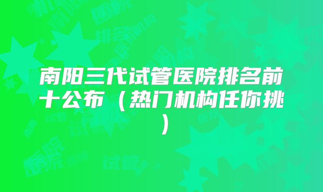南阳三代试管医院排名前十公布（热门机构任你挑）