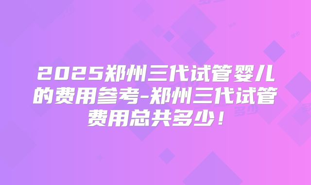 2025郑州三代试管婴儿的费用参考-郑州三代试管费用总共多少！