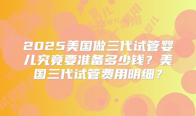 2025美国做三代试管婴儿究竟要准备多少钱？美国三代试管费用明细？