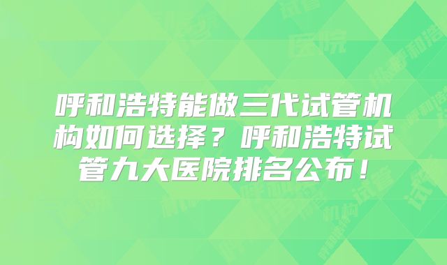 呼和浩特能做三代试管机构如何选择？呼和浩特试管九大医院排名公布！