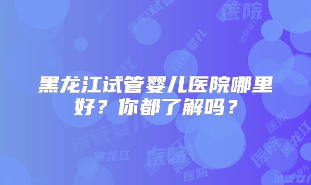 黑龙江试管婴儿医院哪里好？你都了解吗？