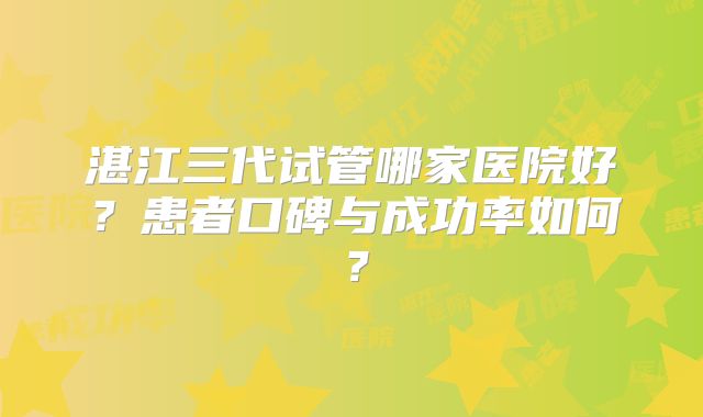 湛江三代试管哪家医院好？患者口碑与成功率如何？
