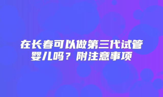 在长春可以做第三代试管婴儿吗?附注意事项