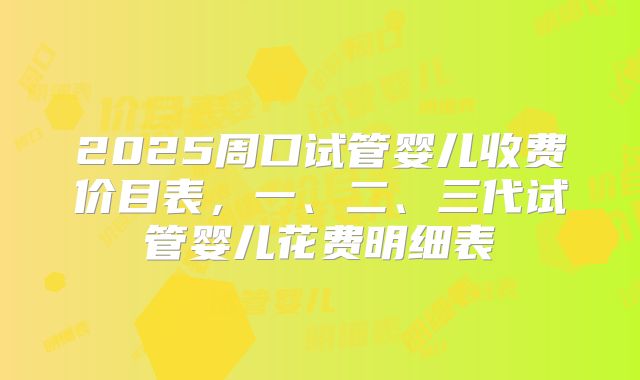 2025周口试管婴儿收费价目表，一、二、三代试管婴儿花费明细表