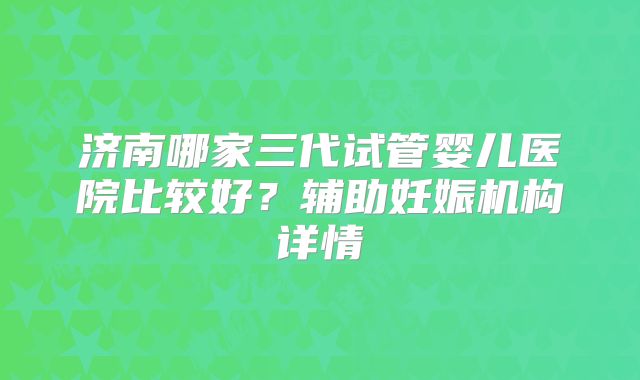 济南哪家三代试管婴儿医院比较好？辅助妊娠机构详情