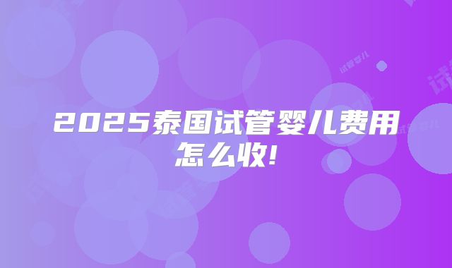2025泰国试管婴儿费用怎么收!