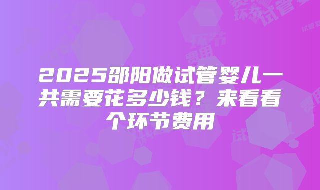 2025邵阳做试管婴儿一共需要花多少钱？来看看个环节费用