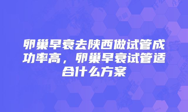 卵巢早衰去陕西做试管成功率高,卵巢早衰试管适合什么方案
