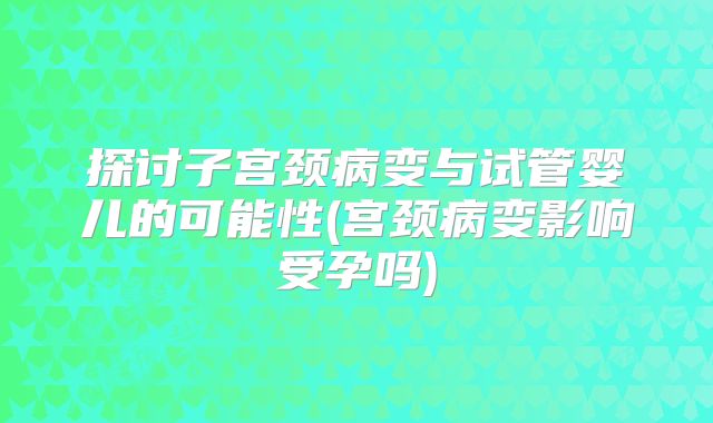 探讨子宫颈病变与试管婴儿的可能性(宫颈病变影响受孕吗)