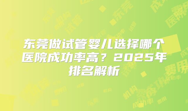 东莞做试管婴儿选择哪个医院成功率高?2025年排名解析