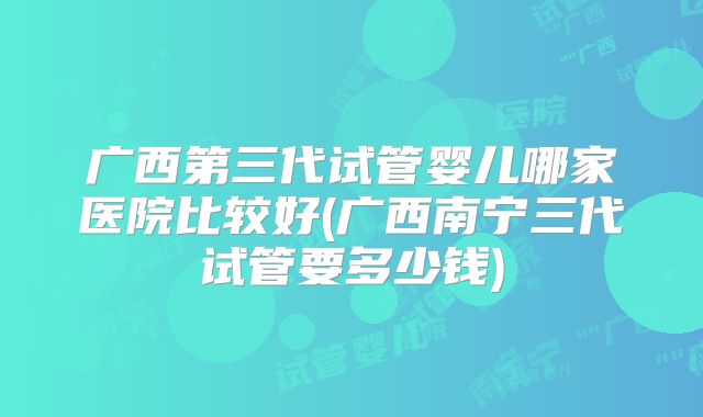 广西第三代试管婴儿哪家医院比较好(广西南宁三代试管要多少钱)