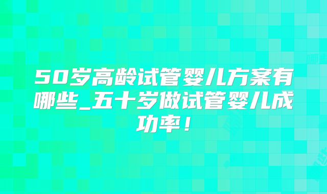 50岁高龄试管婴儿方案有哪些_五十岁做试管婴儿成功率!