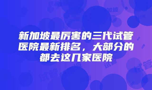 新加坡最厉害的三代试管医院最新排名，大部分的都去这几家医院
