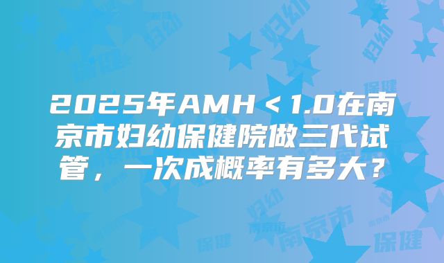 2025年AMH＜1.0在南京市妇幼保健院做三代试管，一次成概率有多大？