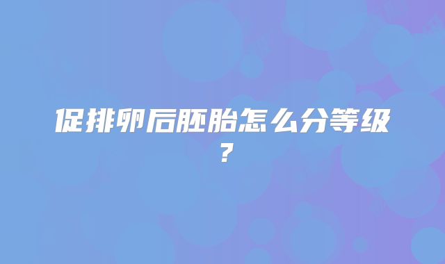 促排卵后胚胎怎么分等级?