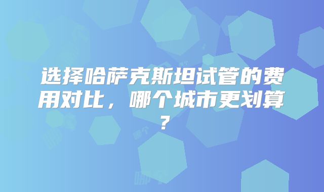 选择哈萨克斯坦试管的费用对比,哪个城市更划算?