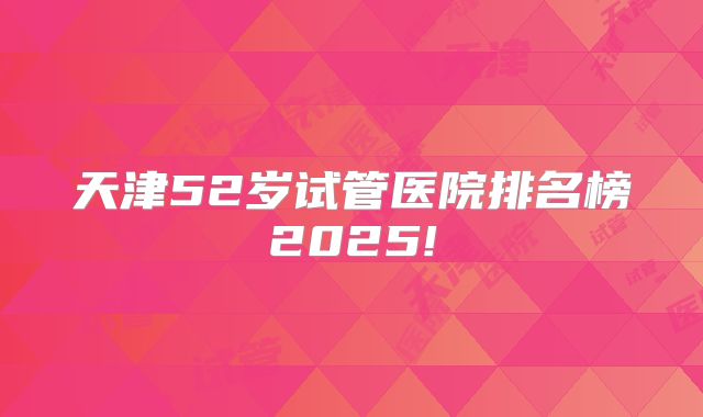 天津52岁试管医院排名榜2025!
