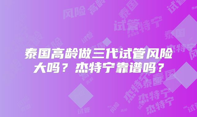 泰国高龄做三代试管风险大吗？杰特宁靠谱吗？