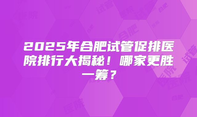 2025年合肥试管促排医院排行大揭秘！哪家更胜一筹？