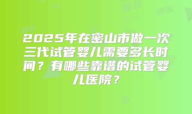 2025年在密山市做一次三代试管婴儿需要多长时间？有哪些靠谱的试管婴儿医院？